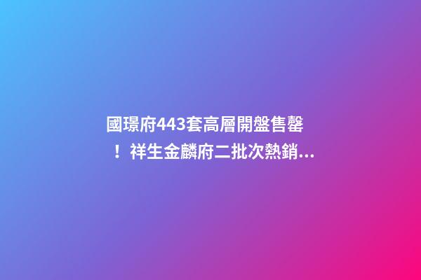 國璟府443套高層開盤售罄！祥生金麟府二批次熱銷！